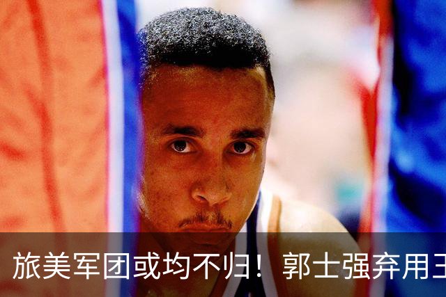 旅美军团或均不归！郭士强弃用王俊杰寒人心 就看赵睿周琦状态了